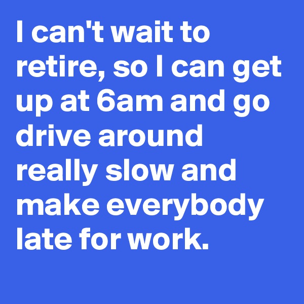 I can't wait to retire, so I can get up at 6am and go drive around really slow and make everybody late for work.