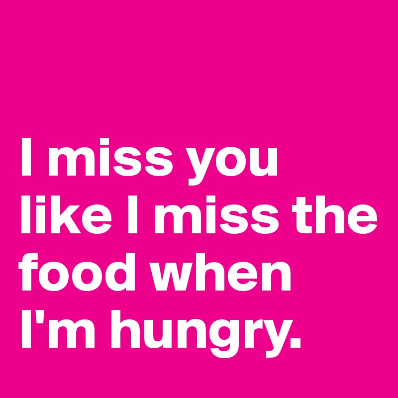 

I miss you like I miss the food when I'm hungry.