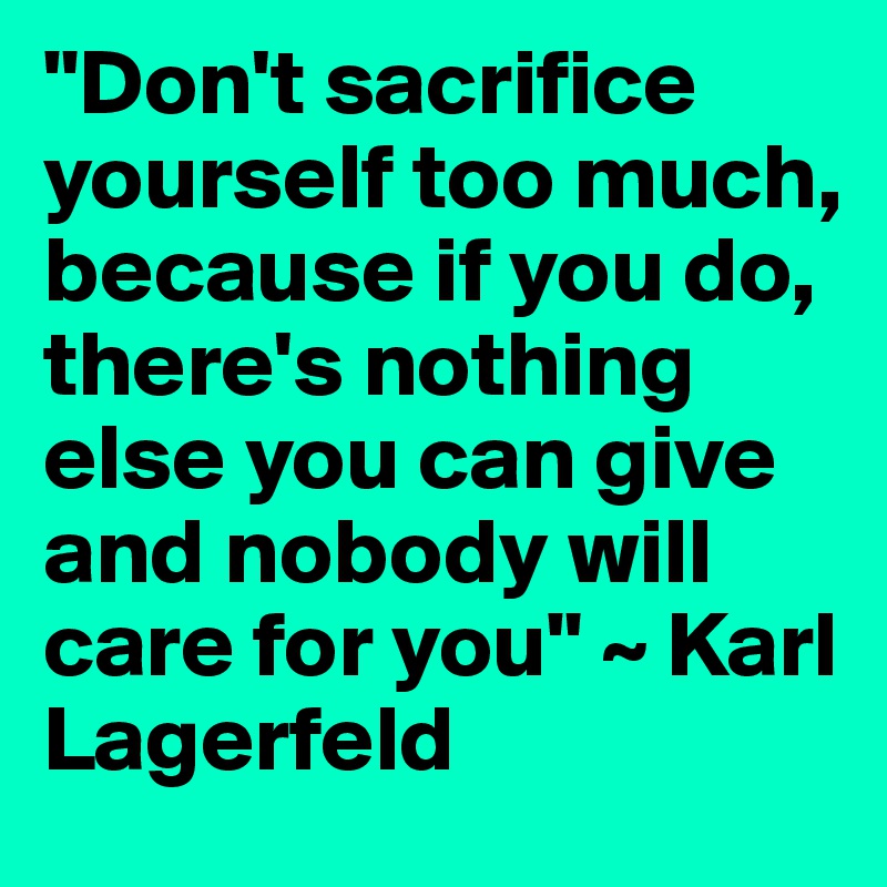 "Don't sacrifice yourself too much, because if you do, there's nothing else you can give and nobody will care for you" ~ Karl Lagerfeld