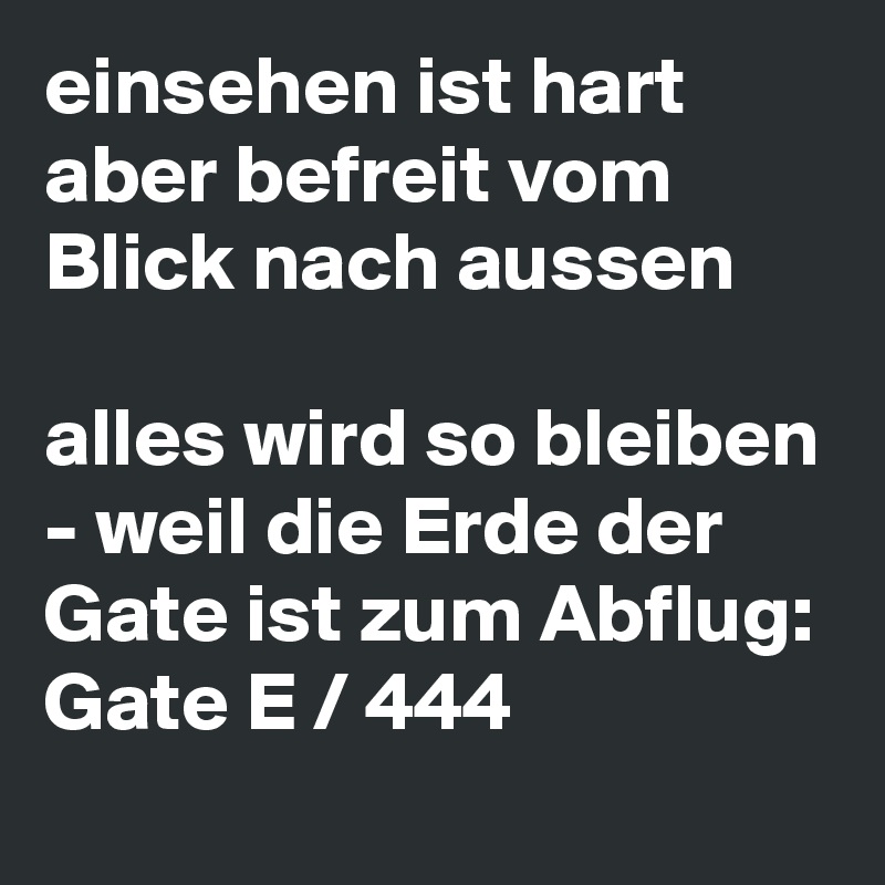 einsehen ist hart
aber befreit vom Blick nach aussen

alles wird so bleiben - weil die Erde der Gate ist zum Abflug: 
Gate E / 444  