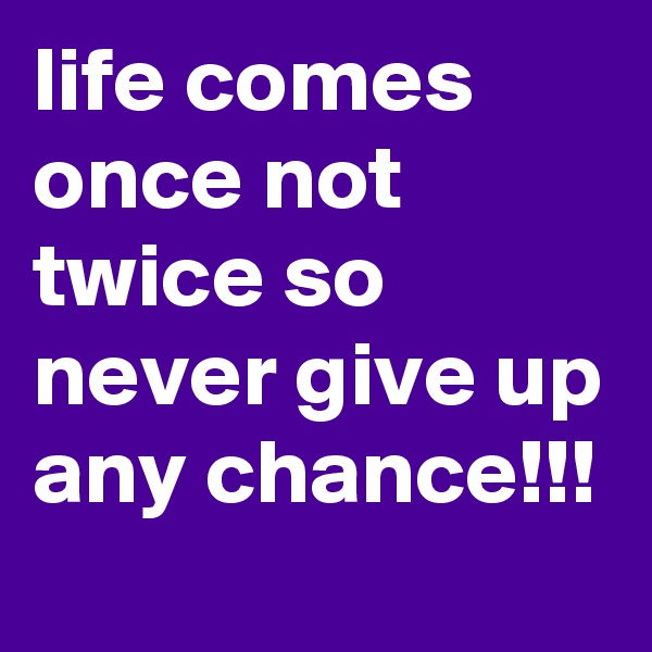 life comes once not twice so never give up any chance!!!