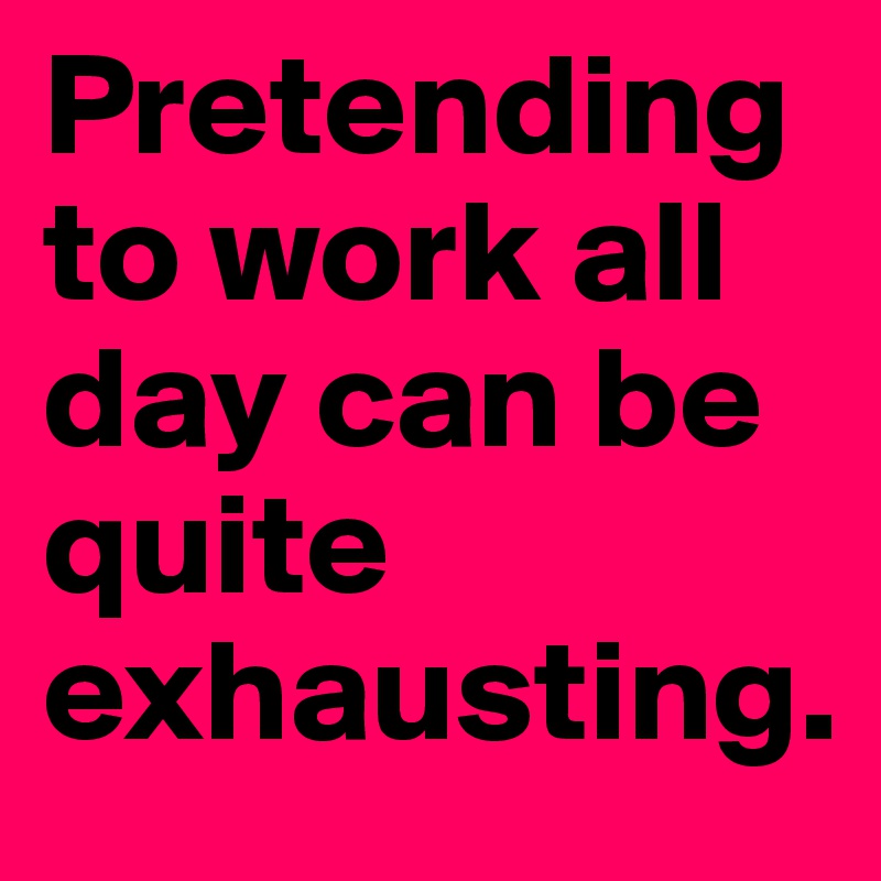 Pretending to work all day can be quite exhausting.