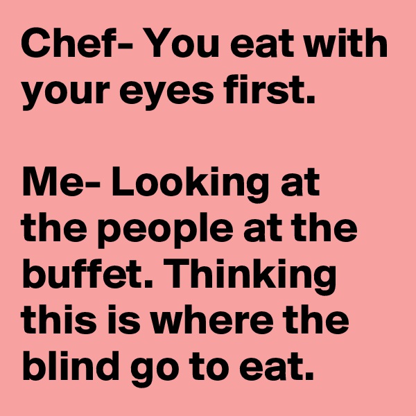 Chef- You eat with your eyes first.

Me- Looking at the people at the buffet. Thinking this is where the blind go to eat.