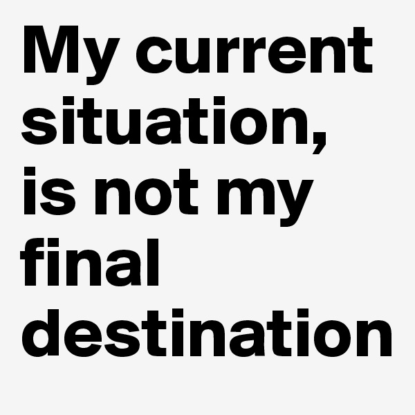 My current situation, is not my final destination 