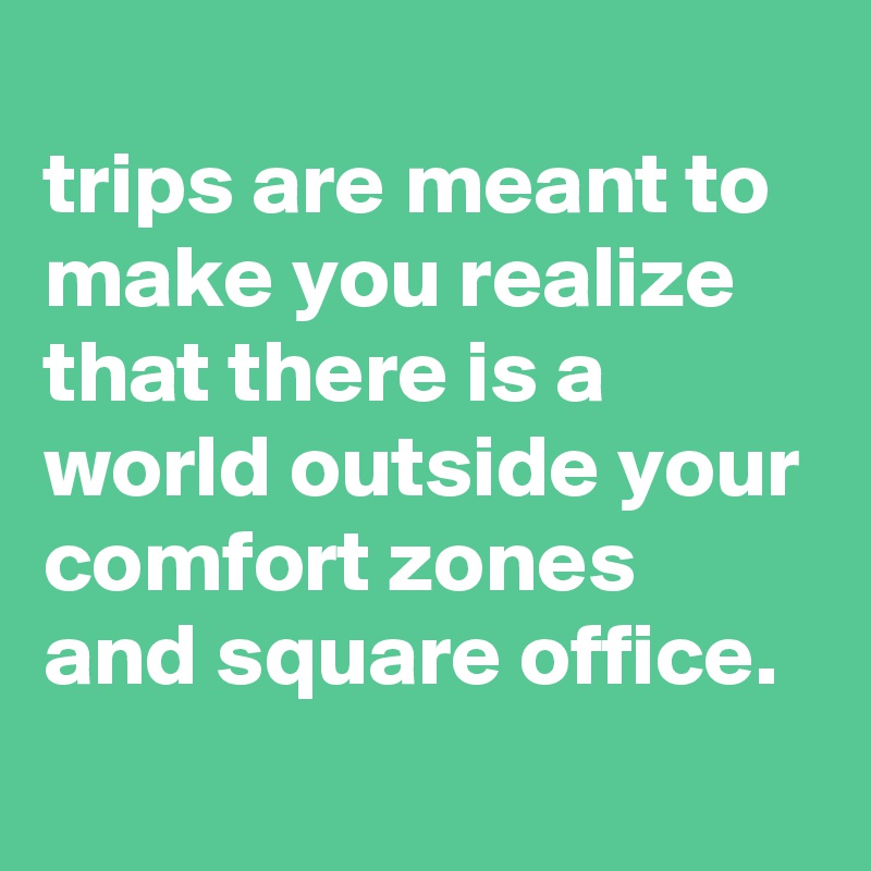 
trips are meant to make you realize that there is a world outside your comfort zones and square office.
