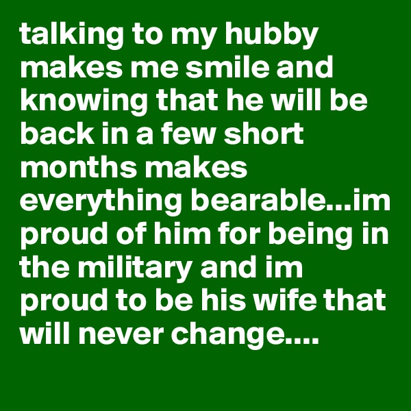 talking to my hubby makes me smile and knowing that he will be back in a few short months makes everything bearable...im proud of him for being in the military and im proud to be his wife that will never change....  