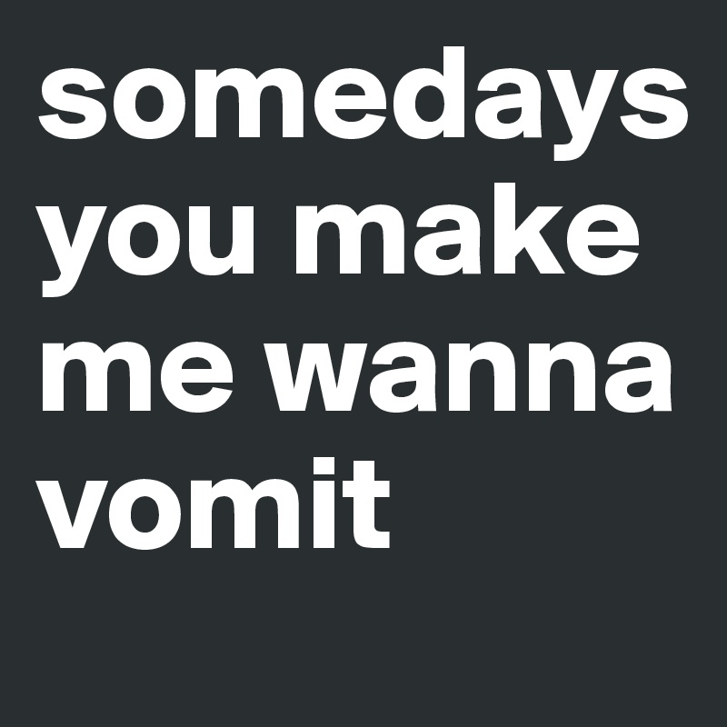 somedays you make me wanna vomit