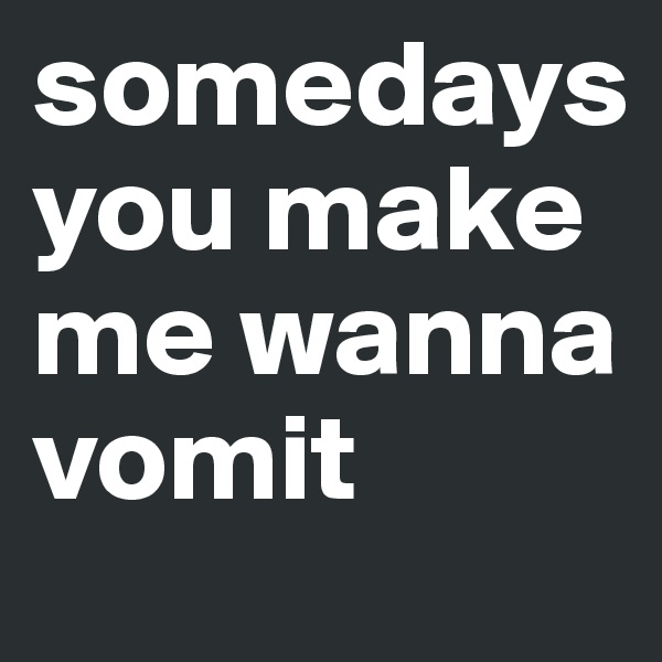 somedays you make me wanna vomit