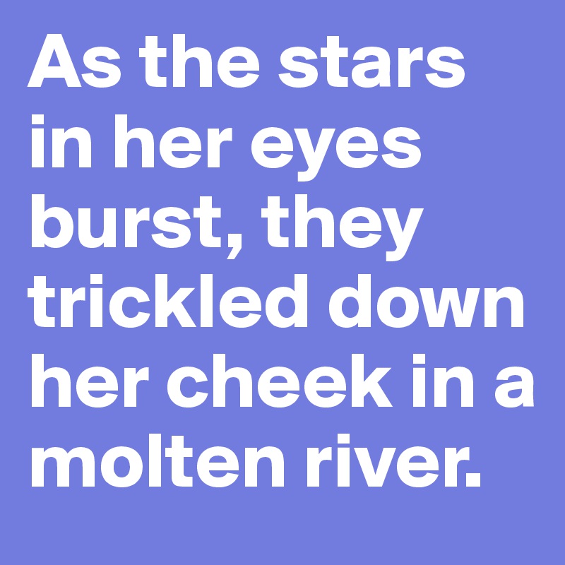 As the stars in her eyes burst, they trickled down her cheek in a molten river.