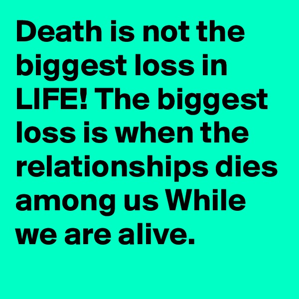 Death is not the biggest loss in LIFE! The biggest loss is when the relationships dies among us While we are alive.