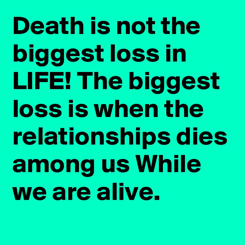 Death is not the biggest loss in LIFE! The biggest loss is when the relationships dies among us While we are alive.