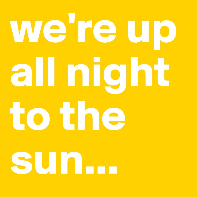 we're up all night to the sun...