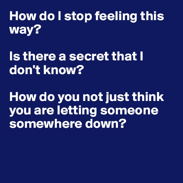 How do I stop feeling this way?

Is there a secret that I don't know?

How do you not just think you are letting someone somewhere down?


