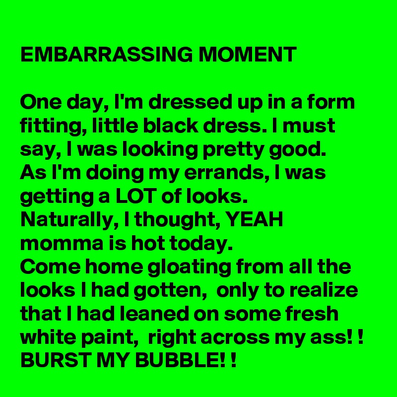 
EMBARRASSING MOMENT

One day, I'm dressed up in a form fitting, little black dress. I must say, I was looking pretty good. 
As I'm doing my errands, I was getting a LOT of looks. 
Naturally, I thought, YEAH momma is hot today. 
Come home gloating from all the looks I had gotten,  only to realize that I had leaned on some fresh white paint,  right across my ass! !
BURST MY BUBBLE! !