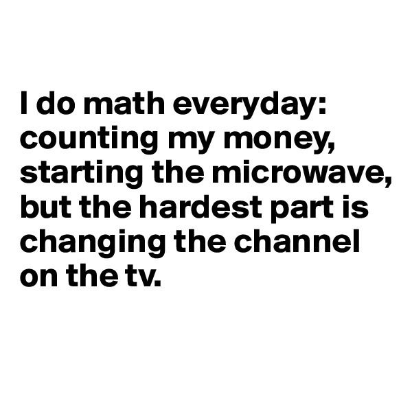 

I do math everyday: counting my money, starting the microwave, but the hardest part is changing the channel on the tv. 

