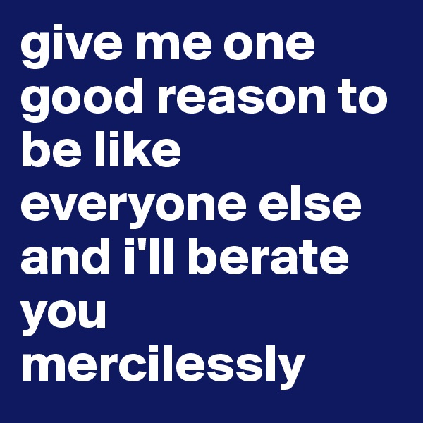 give me one good reason to be like everyone else and i'll berate you mercilessly