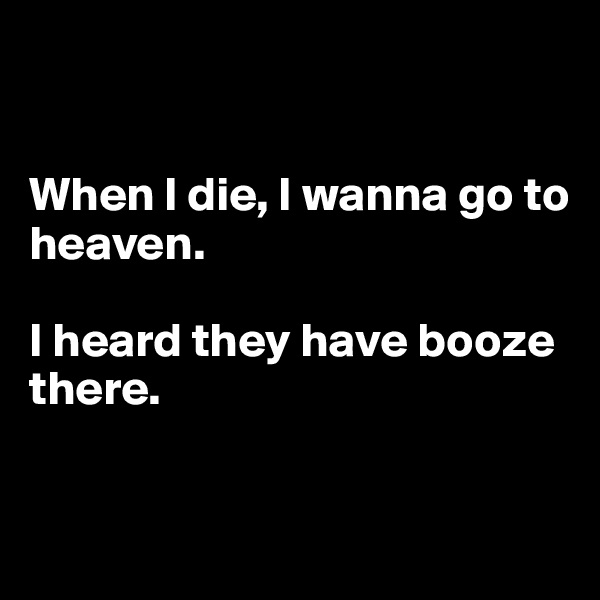 


When I die, I wanna go to heaven. 

I heard they have booze there.


