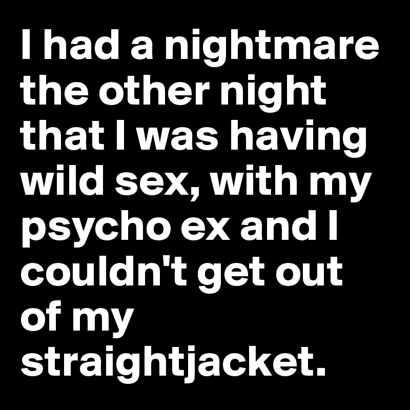 I had a nightmare the other night that I was having wild sex, with my psycho ex and I couldn't get out of my straightjacket.