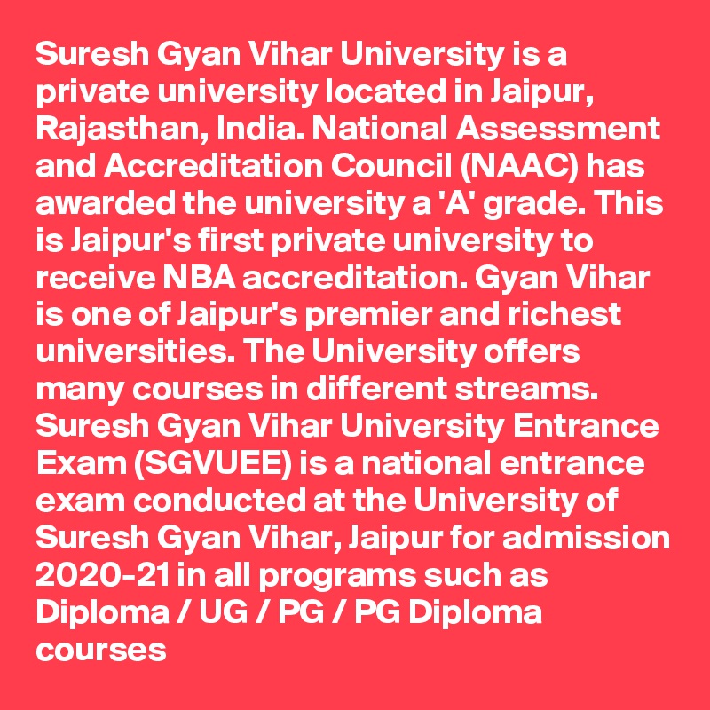 Suresh Gyan Vihar University is a private university located in Jaipur, Rajasthan, India. National Assessment and Accreditation Council (NAAC) has awarded the university a 'A' grade. This is Jaipur's first private university to receive NBA accreditation. Gyan Vihar is one of Jaipur's premier and richest universities. The University offers many courses in different streams. Suresh Gyan Vihar University Entrance Exam (SGVUEE) is a national entrance exam conducted at the University of Suresh Gyan Vihar, Jaipur for admission 2020-21 in all programs such as Diploma / UG / PG / PG Diploma courses