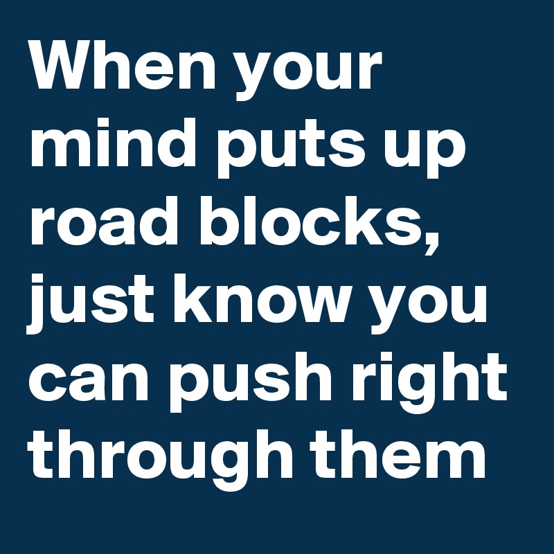 When your mind puts up road blocks, just know you can push right through them