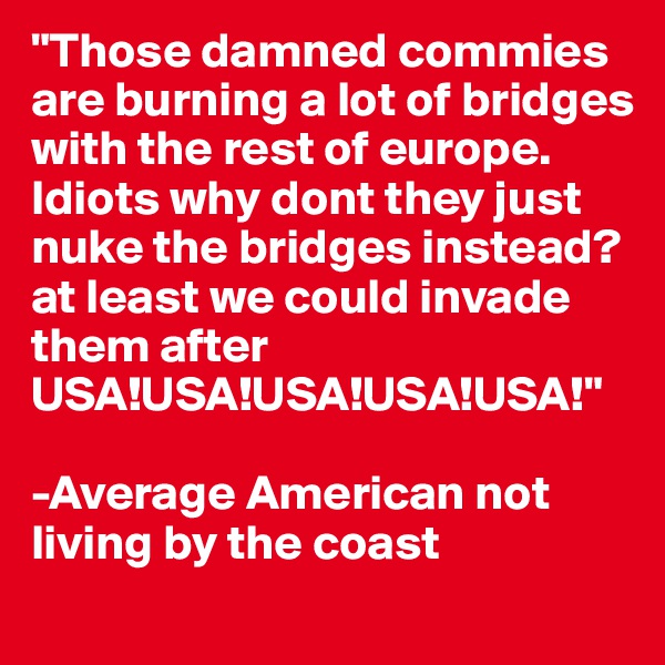 "Those damned commies are burning a lot of bridges with the rest of europe. 
Idiots why dont they just nuke the bridges instead? at least we could invade them after
USA!USA!USA!USA!USA!"

-Average American not living by the coast