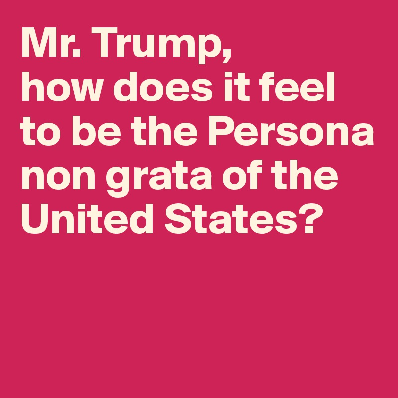 Mr. Trump, 
how does it feel to be the Persona non grata of the United States? 


