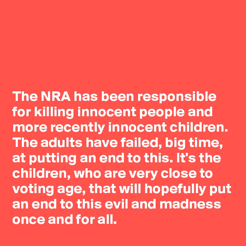




The NRA has been responsible for killing innocent people and more recently innocent children. The adults have failed, big time, at putting an end to this. It's the children, who are very close to voting age, that will hopefully put an end to this evil and madness once and for all.