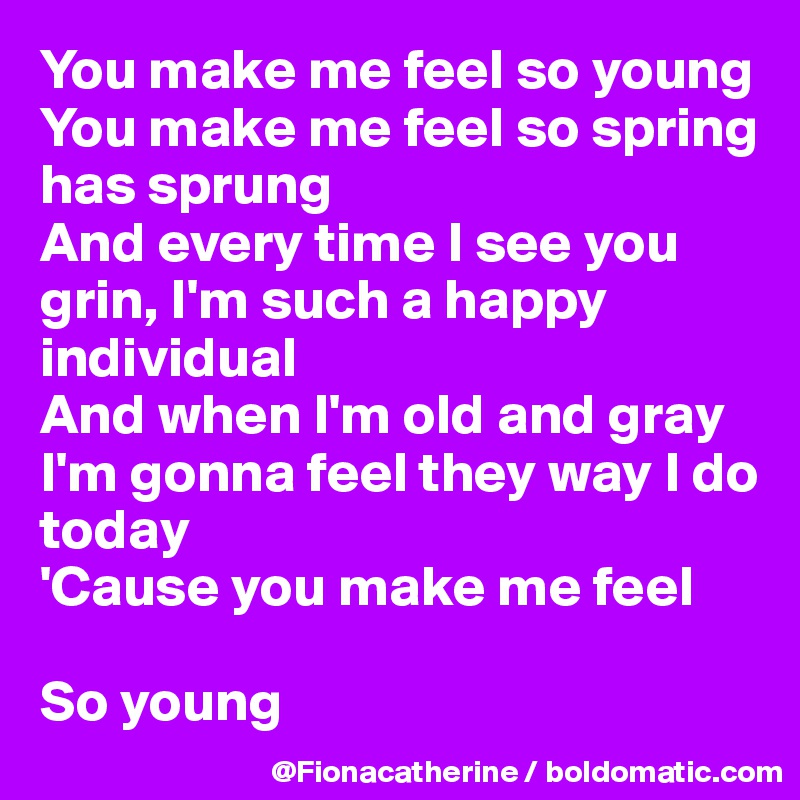 You make me feel so young
You make me feel so spring
has sprung
And every time I see you 
grin, I'm such a happy
individual
And when I'm old and gray
I'm gonna feel they way I do
today
'Cause you make me feel

So young