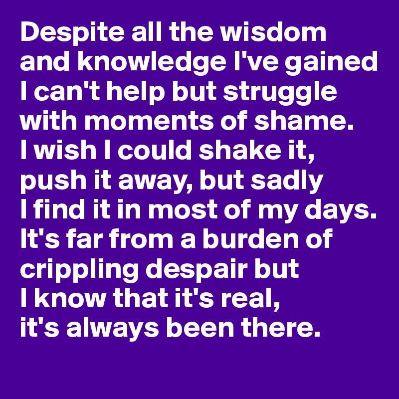 Despite all the wisdom and knowledge I've gained I can't help but struggle with moments of shame. 
I wish I could shake it, push it away, but sadly 
I find it in most of my days. It's far from a burden of crippling despair but 
I know that it's real, 
it's always been there. 