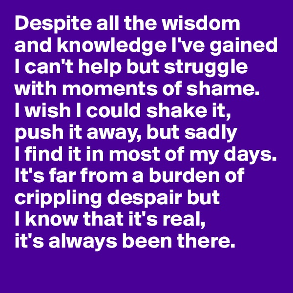 Despite all the wisdom and knowledge I've gained I can't help but struggle with moments of shame. 
I wish I could shake it, push it away, but sadly 
I find it in most of my days. It's far from a burden of crippling despair but 
I know that it's real, 
it's always been there. 