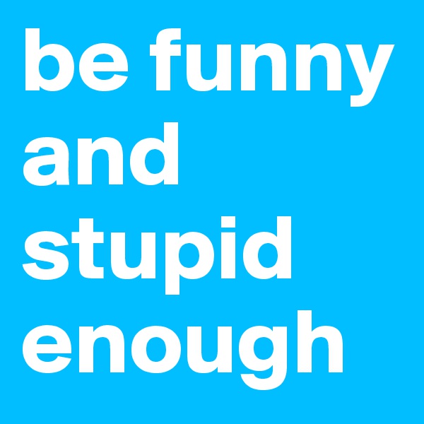 be funny and stupid enough