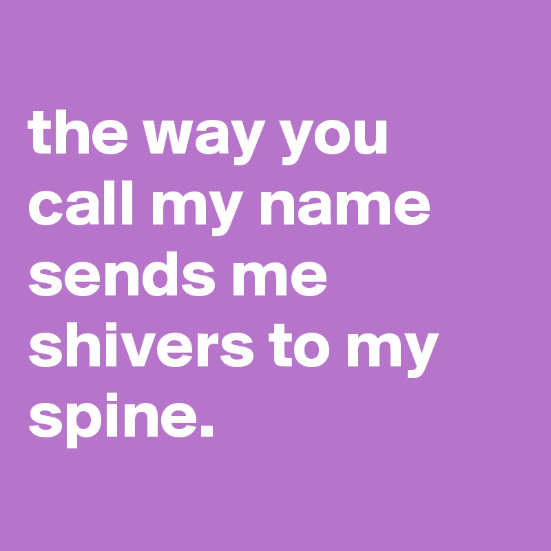 
the way you call my name sends me shivers to my spine.
