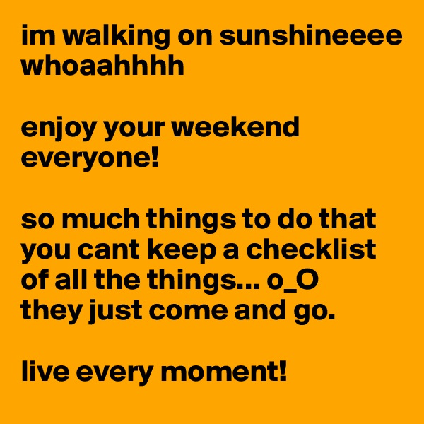 im walking on sunshineeee
whoaahhhh

enjoy your weekend everyone! 

so much things to do that you cant keep a checklist of all the things... o_O 
they just come and go. 

live every moment!