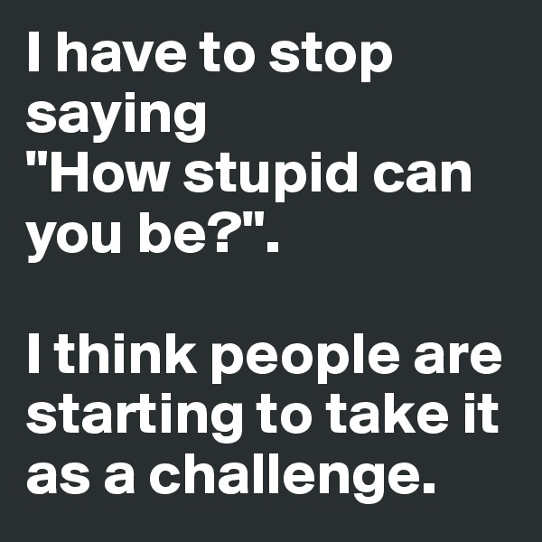 I have to stop saying
"How stupid can you be?".

I think people are starting to take it  as a challenge.