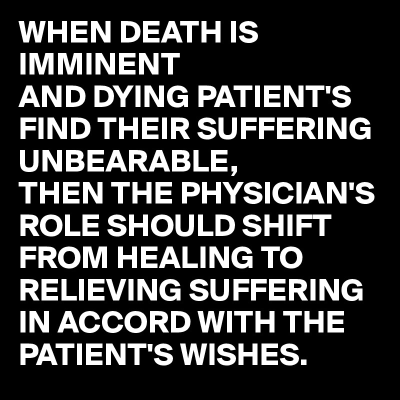 WHEN DEATH IS IMMINENT
AND DYING PATIENT'S FIND THEIR SUFFERING UNBEARABLE,
THEN THE PHYSICIAN'S ROLE SHOULD SHIFT FROM HEALING TO RELIEVING SUFFERING IN ACCORD WITH THE PATIENT'S WISHES.