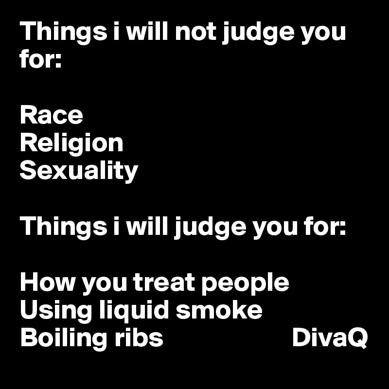 Things i will not judge you for:

Race
Religion 
Sexuality 

Things i will judge you for: 

How you treat people 
Using liquid smoke 
Boiling ribs                       DivaQ