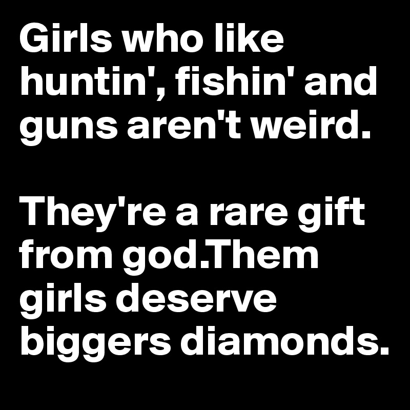 Girls who like huntin', fishin' and guns aren't weird.

They're a rare gift from god.Them girls deserve biggers diamonds.