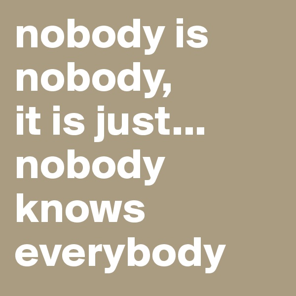 nobody is nobody, 
it is just... nobody knows everybody