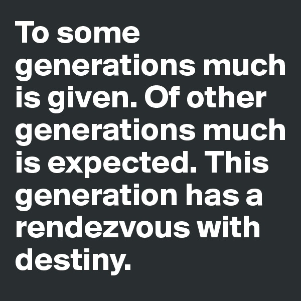 To some generations much is given. Of other generations much is expected. This generation has a rendezvous with destiny.