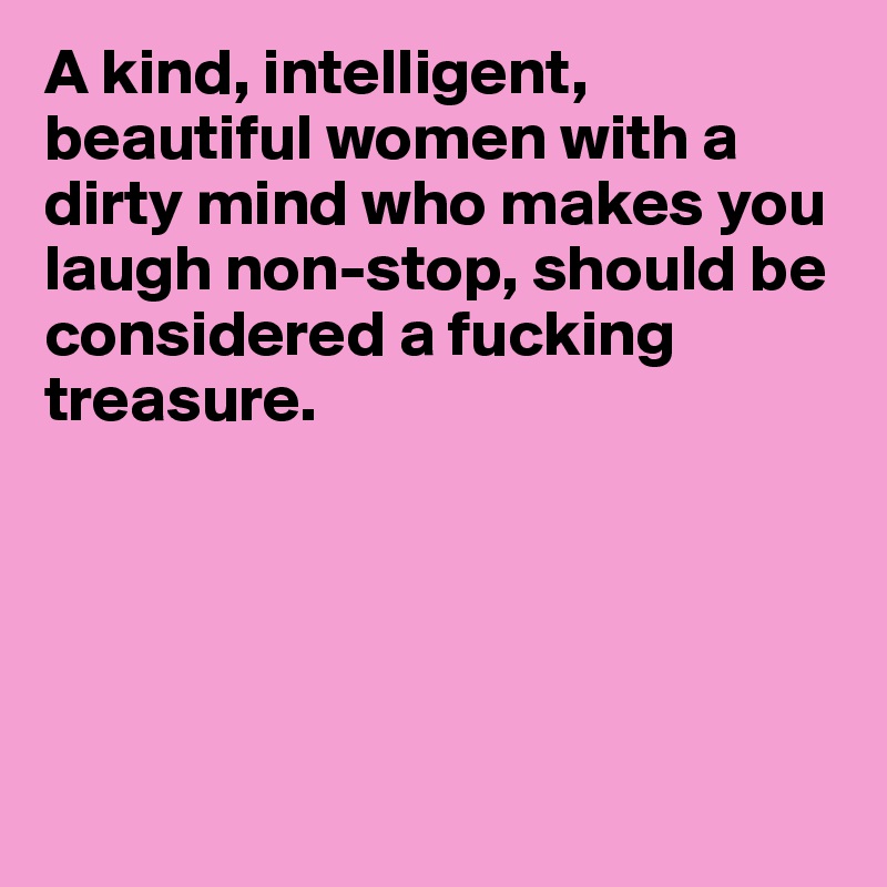 A kind, intelligent, 
beautiful women with a       
dirty mind who makes you laugh non-stop, should be 
considered a fucking 
treasure.





