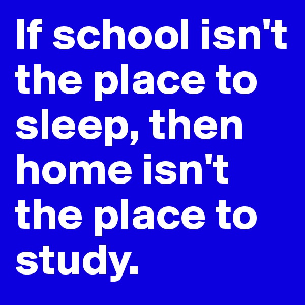 If school isn't the place to sleep, then home isn't the place to study.