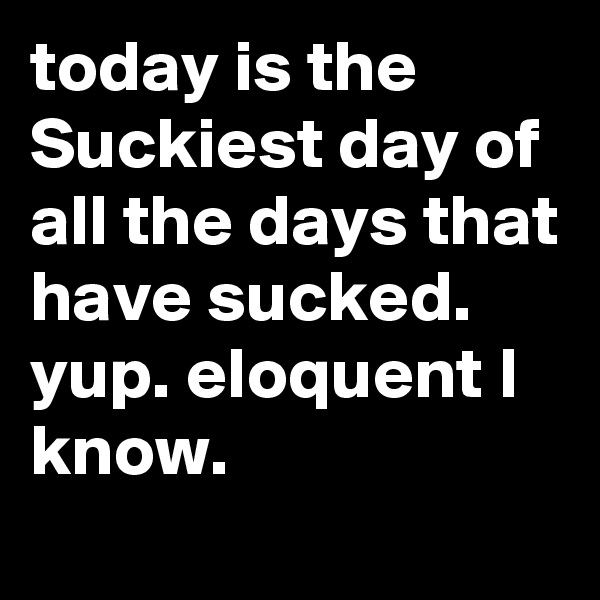 today is the Suckiest day of all the days that have sucked. yup. eloquent I know. 