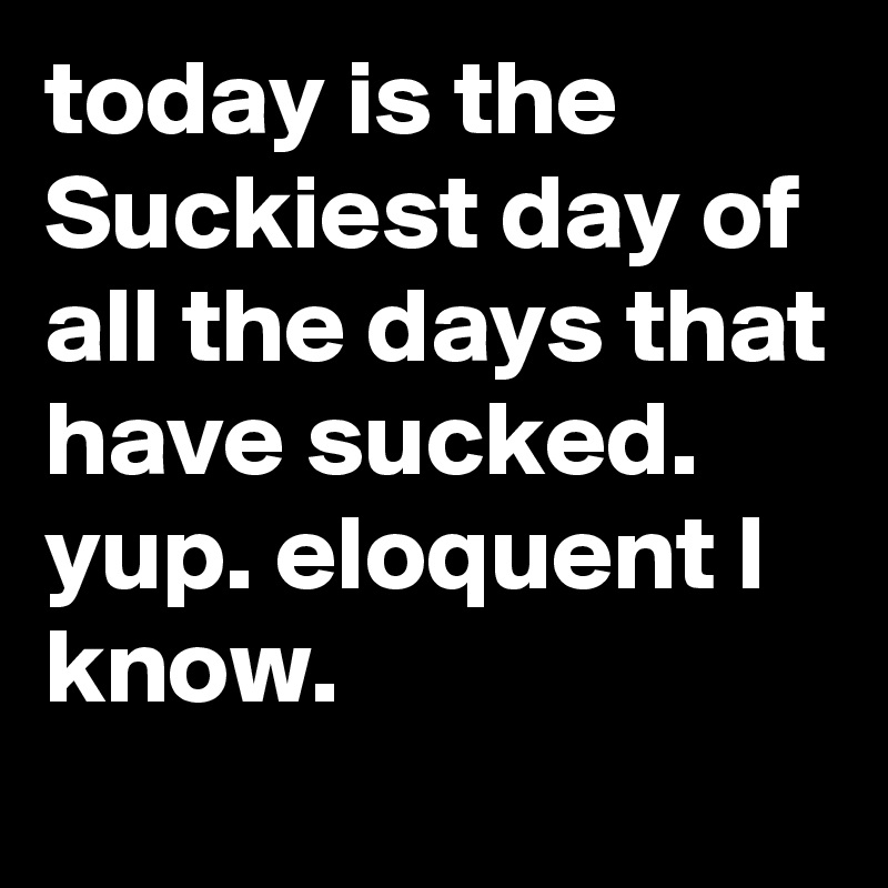 today is the Suckiest day of all the days that have sucked. yup. eloquent I know. 