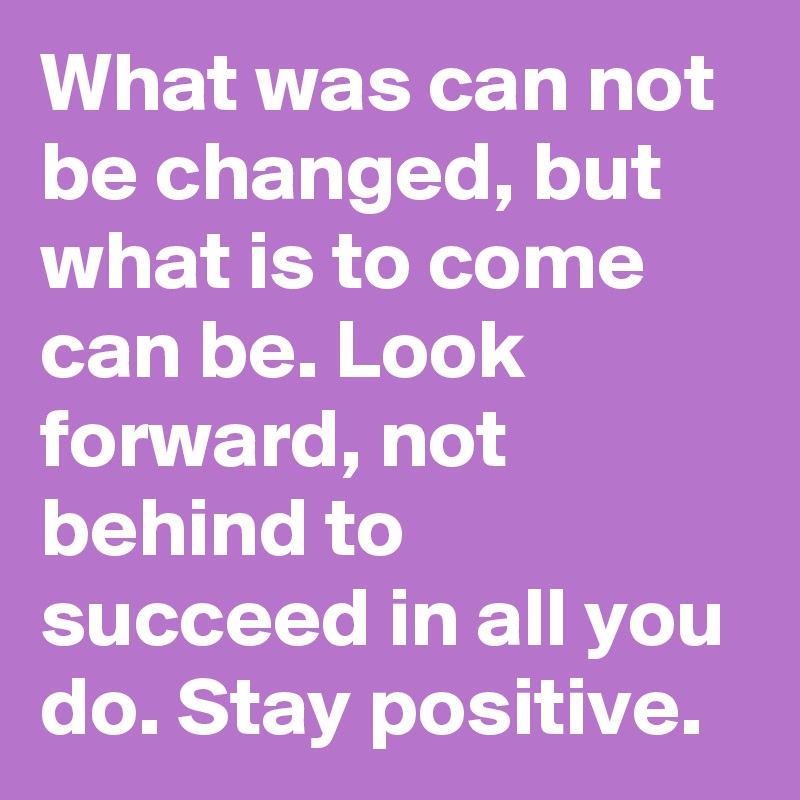 What was can not be changed, but what is to come can be. Look forward, not behind to succeed in all you do. Stay positive. 