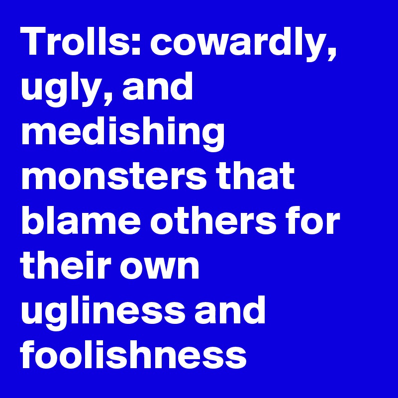 Trolls: cowardly, ugly, and medishing monsters that blame others for their own ugliness and foolishness