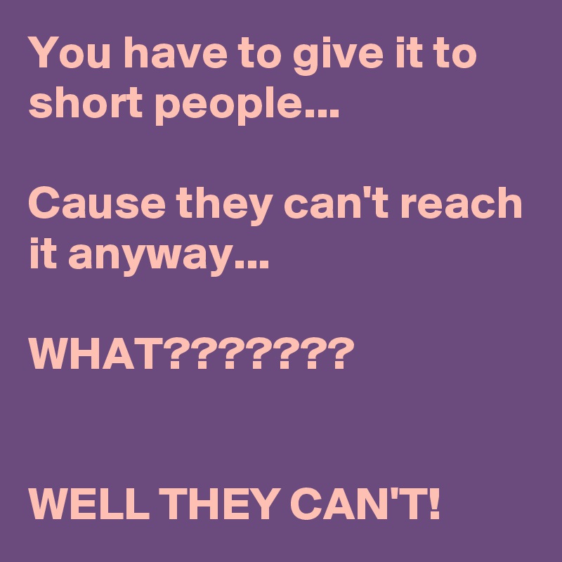 You have to give it to short people...

Cause they can't reach it anyway...

WHAT???????


WELL THEY CAN'T!