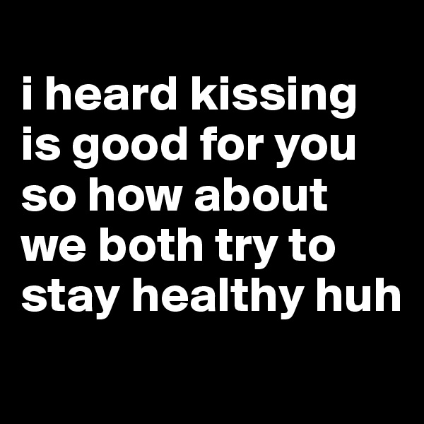 
i heard kissing is good for you so how about we both try to stay healthy huh
