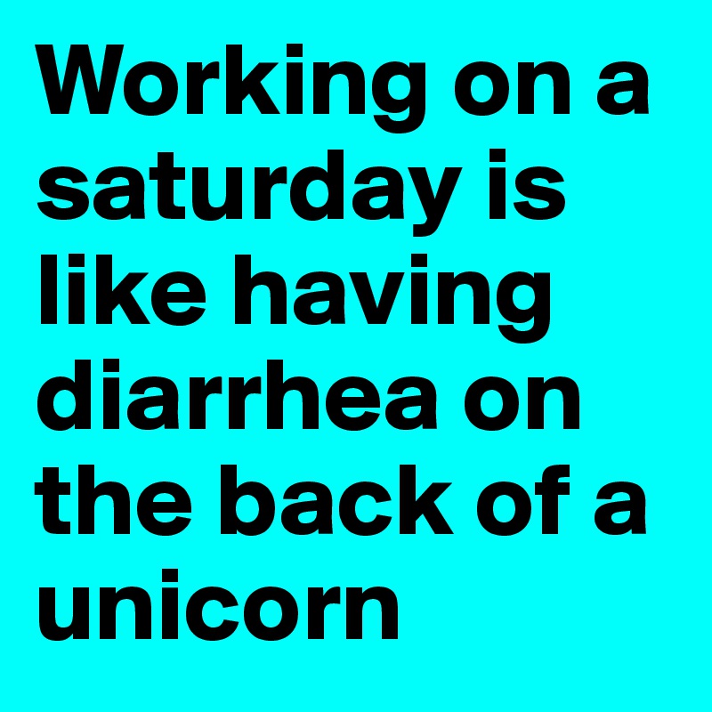 Working on a saturday is like having diarrhea on the back of a unicorn