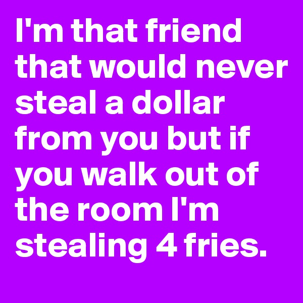 I'm that friend that would never steal a dollar from you but if you walk out of the room I'm stealing 4 fries.