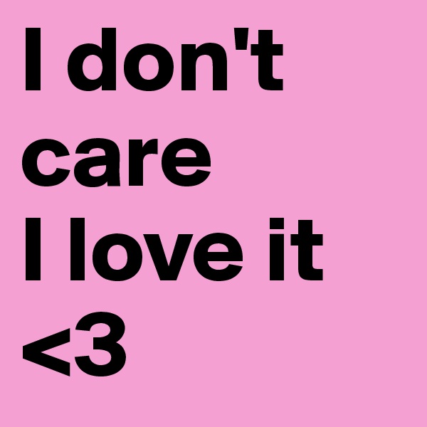 I don't care 
I love it 
<3